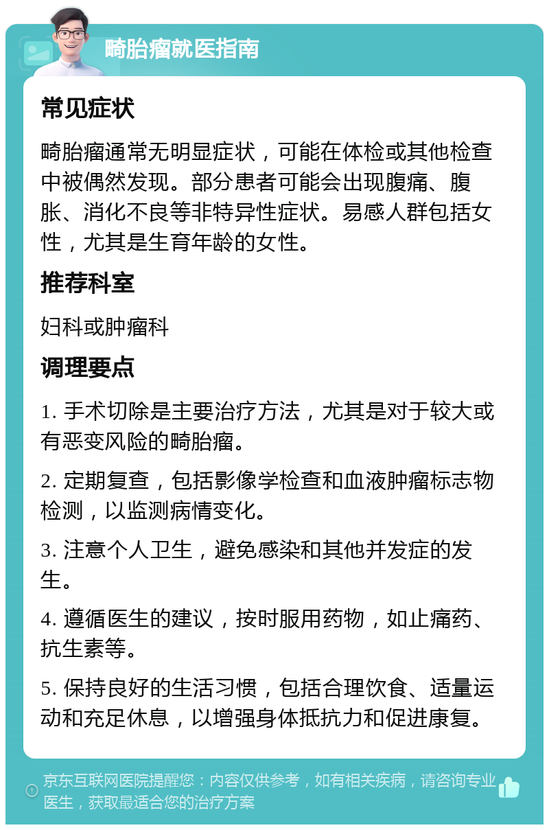 畸胎瘤就医指南 常见症状 畸胎瘤通常无明显症状，可能在体检或其他检查中被偶然发现。部分患者可能会出现腹痛、腹胀、消化不良等非特异性症状。易感人群包括女性，尤其是生育年龄的女性。 推荐科室 妇科或肿瘤科 调理要点 1. 手术切除是主要治疗方法，尤其是对于较大或有恶变风险的畸胎瘤。 2. 定期复查，包括影像学检查和血液肿瘤标志物检测，以监测病情变化。 3. 注意个人卫生，避免感染和其他并发症的发生。 4. 遵循医生的建议，按时服用药物，如止痛药、抗生素等。 5. 保持良好的生活习惯，包括合理饮食、适量运动和充足休息，以增强身体抵抗力和促进康复。