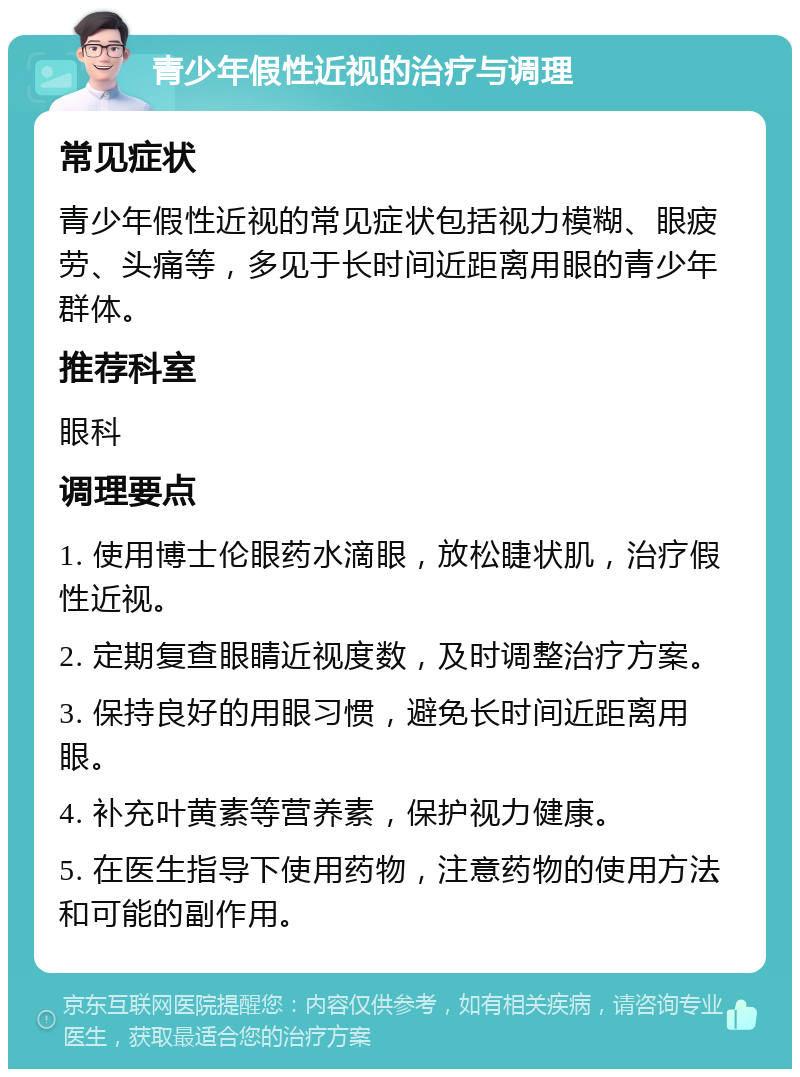 青少年假性近视的治疗与调理 常见症状 青少年假性近视的常见症状包括视力模糊、眼疲劳、头痛等，多见于长时间近距离用眼的青少年群体。 推荐科室 眼科 调理要点 1. 使用博士伦眼药水滴眼，放松睫状肌，治疗假性近视。 2. 定期复查眼睛近视度数，及时调整治疗方案。 3. 保持良好的用眼习惯，避免长时间近距离用眼。 4. 补充叶黄素等营养素，保护视力健康。 5. 在医生指导下使用药物，注意药物的使用方法和可能的副作用。