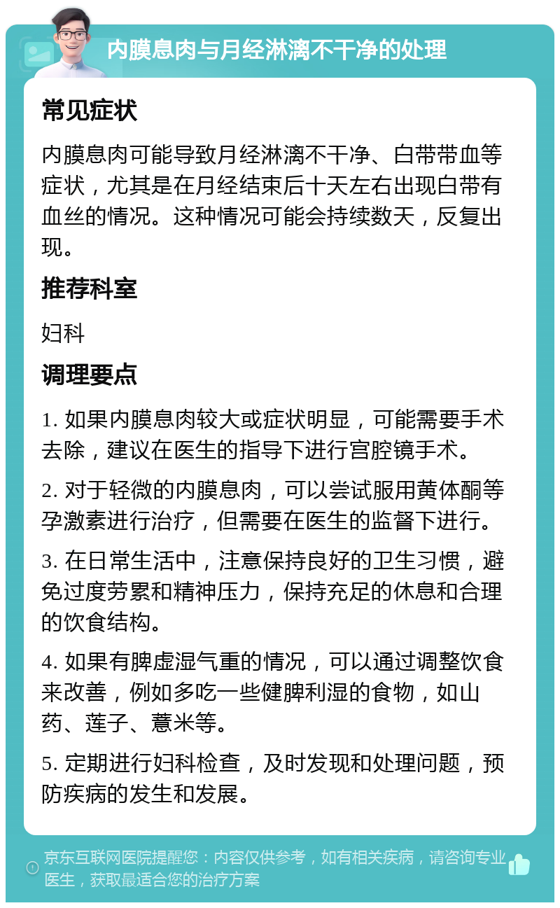 内膜息肉与月经淋漓不干净的处理 常见症状 内膜息肉可能导致月经淋漓不干净、白带带血等症状，尤其是在月经结束后十天左右出现白带有血丝的情况。这种情况可能会持续数天，反复出现。 推荐科室 妇科 调理要点 1. 如果内膜息肉较大或症状明显，可能需要手术去除，建议在医生的指导下进行宫腔镜手术。 2. 对于轻微的内膜息肉，可以尝试服用黄体酮等孕激素进行治疗，但需要在医生的监督下进行。 3. 在日常生活中，注意保持良好的卫生习惯，避免过度劳累和精神压力，保持充足的休息和合理的饮食结构。 4. 如果有脾虚湿气重的情况，可以通过调整饮食来改善，例如多吃一些健脾利湿的食物，如山药、莲子、薏米等。 5. 定期进行妇科检查，及时发现和处理问题，预防疾病的发生和发展。