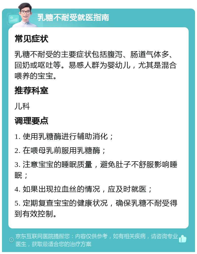 乳糖不耐受就医指南 常见症状 乳糖不耐受的主要症状包括腹泻、肠道气体多、回奶或呕吐等。易感人群为婴幼儿，尤其是混合喂养的宝宝。 推荐科室 儿科 调理要点 1. 使用乳糖酶进行辅助消化； 2. 在喂母乳前服用乳糖酶； 3. 注意宝宝的睡眠质量，避免肚子不舒服影响睡眠； 4. 如果出现拉血丝的情况，应及时就医； 5. 定期复查宝宝的健康状况，确保乳糖不耐受得到有效控制。