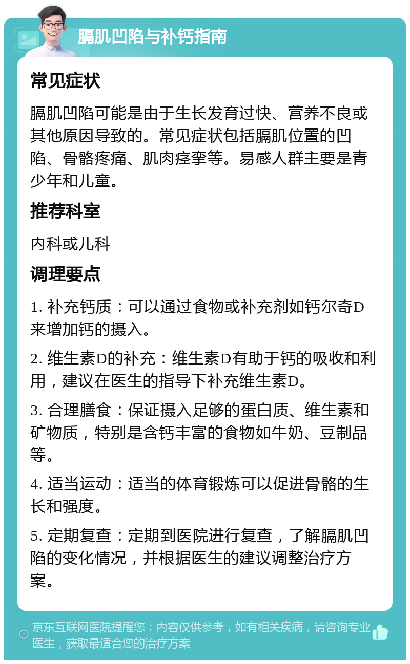 膈肌凹陷与补钙指南 常见症状 膈肌凹陷可能是由于生长发育过快、营养不良或其他原因导致的。常见症状包括膈肌位置的凹陷、骨骼疼痛、肌肉痉挛等。易感人群主要是青少年和儿童。 推荐科室 内科或儿科 调理要点 1. 补充钙质：可以通过食物或补充剂如钙尔奇D来增加钙的摄入。 2. 维生素D的补充：维生素D有助于钙的吸收和利用，建议在医生的指导下补充维生素D。 3. 合理膳食：保证摄入足够的蛋白质、维生素和矿物质，特别是含钙丰富的食物如牛奶、豆制品等。 4. 适当运动：适当的体育锻炼可以促进骨骼的生长和强度。 5. 定期复查：定期到医院进行复查，了解膈肌凹陷的变化情况，并根据医生的建议调整治疗方案。