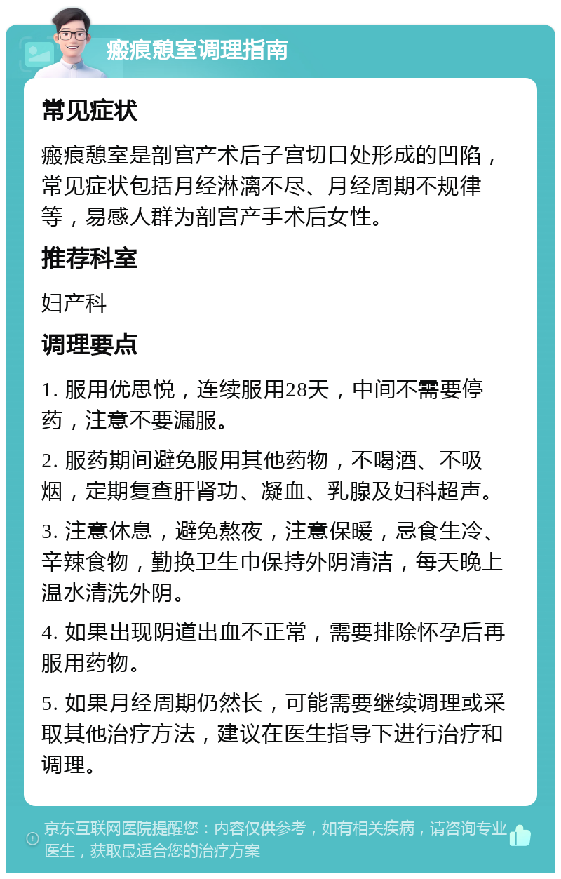 瘢痕憩室调理指南 常见症状 瘢痕憩室是剖宫产术后子宫切口处形成的凹陷，常见症状包括月经淋漓不尽、月经周期不规律等，易感人群为剖宫产手术后女性。 推荐科室 妇产科 调理要点 1. 服用优思悦，连续服用28天，中间不需要停药，注意不要漏服。 2. 服药期间避免服用其他药物，不喝酒、不吸烟，定期复查肝肾功、凝血、乳腺及妇科超声。 3. 注意休息，避免熬夜，注意保暖，忌食生冷、辛辣食物，勤换卫生巾保持外阴清洁，每天晚上温水清洗外阴。 4. 如果出现阴道出血不正常，需要排除怀孕后再服用药物。 5. 如果月经周期仍然长，可能需要继续调理或采取其他治疗方法，建议在医生指导下进行治疗和调理。