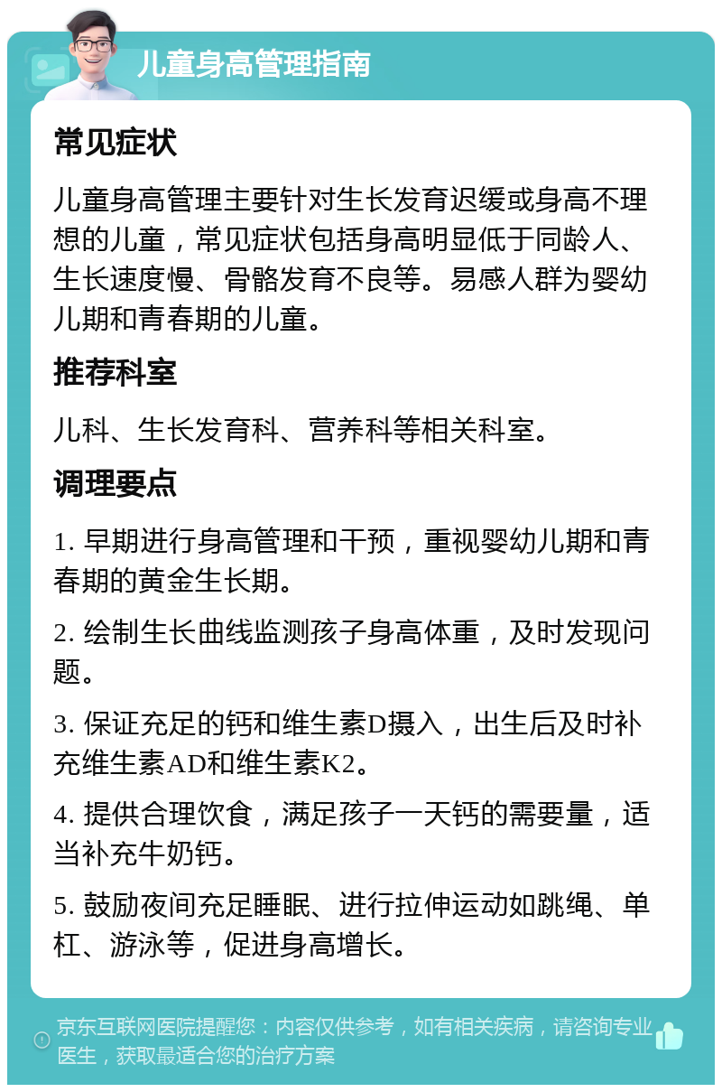 儿童身高管理指南 常见症状 儿童身高管理主要针对生长发育迟缓或身高不理想的儿童，常见症状包括身高明显低于同龄人、生长速度慢、骨骼发育不良等。易感人群为婴幼儿期和青春期的儿童。 推荐科室 儿科、生长发育科、营养科等相关科室。 调理要点 1. 早期进行身高管理和干预，重视婴幼儿期和青春期的黄金生长期。 2. 绘制生长曲线监测孩子身高体重，及时发现问题。 3. 保证充足的钙和维生素D摄入，出生后及时补充维生素AD和维生素K2。 4. 提供合理饮食，满足孩子一天钙的需要量，适当补充牛奶钙。 5. 鼓励夜间充足睡眠、进行拉伸运动如跳绳、单杠、游泳等，促进身高增长。