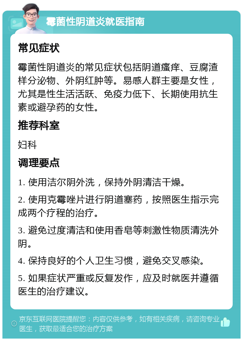 霉菌性阴道炎就医指南 常见症状 霉菌性阴道炎的常见症状包括阴道瘙痒、豆腐渣样分泌物、外阴红肿等。易感人群主要是女性，尤其是性生活活跃、免疫力低下、长期使用抗生素或避孕药的女性。 推荐科室 妇科 调理要点 1. 使用洁尔阴外洗，保持外阴清洁干燥。 2. 使用克霉唑片进行阴道塞药，按照医生指示完成两个疗程的治疗。 3. 避免过度清洁和使用香皂等刺激性物质清洗外阴。 4. 保持良好的个人卫生习惯，避免交叉感染。 5. 如果症状严重或反复发作，应及时就医并遵循医生的治疗建议。