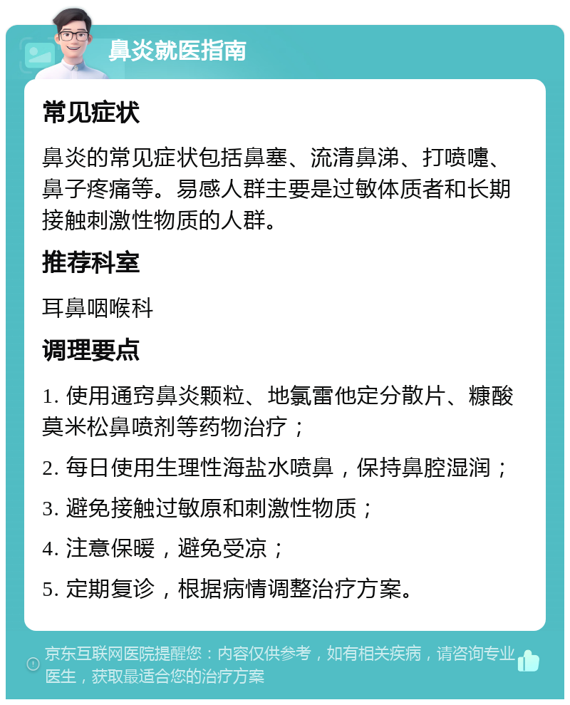 鼻炎就医指南 常见症状 鼻炎的常见症状包括鼻塞、流清鼻涕、打喷嚏、鼻子疼痛等。易感人群主要是过敏体质者和长期接触刺激性物质的人群。 推荐科室 耳鼻咽喉科 调理要点 1. 使用通窍鼻炎颗粒、地氯雷他定分散片、糠酸莫米松鼻喷剂等药物治疗； 2. 每日使用生理性海盐水喷鼻，保持鼻腔湿润； 3. 避免接触过敏原和刺激性物质； 4. 注意保暖，避免受凉； 5. 定期复诊，根据病情调整治疗方案。