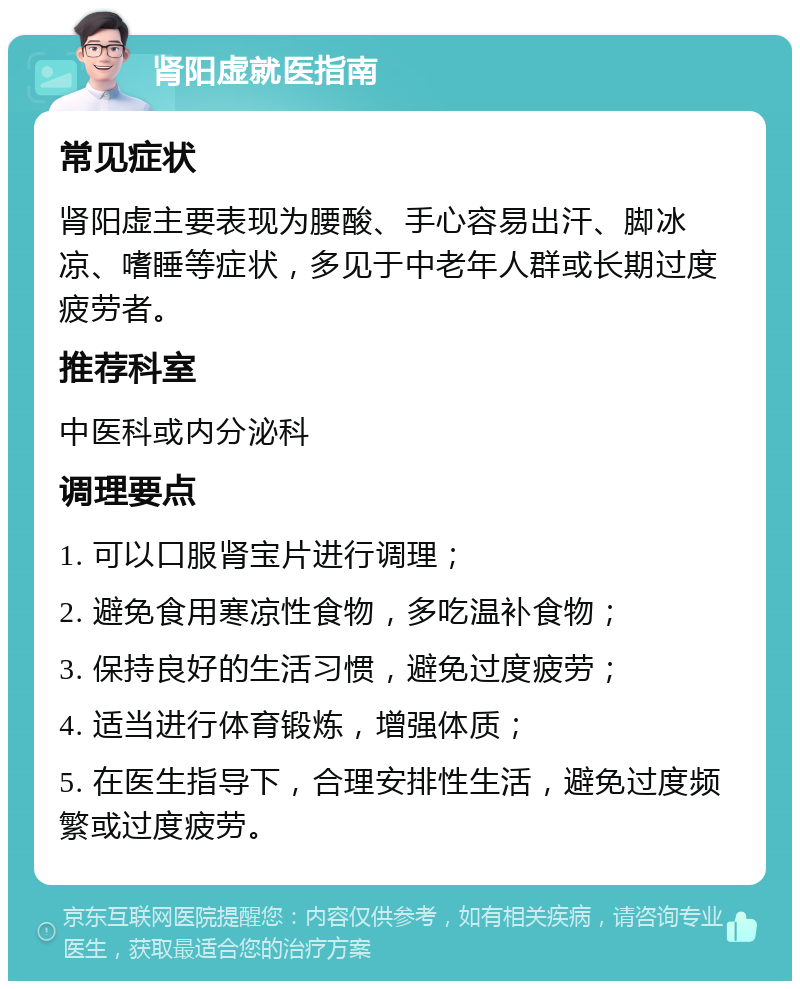 肾阳虚就医指南 常见症状 肾阳虚主要表现为腰酸、手心容易出汗、脚冰凉、嗜睡等症状，多见于中老年人群或长期过度疲劳者。 推荐科室 中医科或内分泌科 调理要点 1. 可以口服肾宝片进行调理； 2. 避免食用寒凉性食物，多吃温补食物； 3. 保持良好的生活习惯，避免过度疲劳； 4. 适当进行体育锻炼，增强体质； 5. 在医生指导下，合理安排性生活，避免过度频繁或过度疲劳。