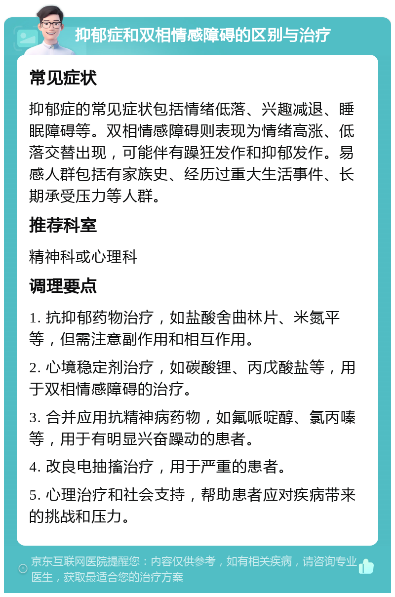 抑郁症和双相情感障碍的区别与治疗 常见症状 抑郁症的常见症状包括情绪低落、兴趣减退、睡眠障碍等。双相情感障碍则表现为情绪高涨、低落交替出现，可能伴有躁狂发作和抑郁发作。易感人群包括有家族史、经历过重大生活事件、长期承受压力等人群。 推荐科室 精神科或心理科 调理要点 1. 抗抑郁药物治疗，如盐酸舍曲林片、米氮平等，但需注意副作用和相互作用。 2. 心境稳定剂治疗，如碳酸锂、丙戊酸盐等，用于双相情感障碍的治疗。 3. 合并应用抗精神病药物，如氟哌啶醇、氯丙嗪等，用于有明显兴奋躁动的患者。 4. 改良电抽搐治疗，用于严重的患者。 5. 心理治疗和社会支持，帮助患者应对疾病带来的挑战和压力。