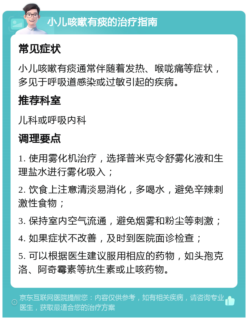 小儿咳嗽有痰的治疗指南 常见症状 小儿咳嗽有痰通常伴随着发热、喉咙痛等症状，多见于呼吸道感染或过敏引起的疾病。 推荐科室 儿科或呼吸内科 调理要点 1. 使用雾化机治疗，选择普米克令舒雾化液和生理盐水进行雾化吸入； 2. 饮食上注意清淡易消化，多喝水，避免辛辣刺激性食物； 3. 保持室内空气流通，避免烟雾和粉尘等刺激； 4. 如果症状不改善，及时到医院面诊检查； 5. 可以根据医生建议服用相应的药物，如头孢克洛、阿奇霉素等抗生素或止咳药物。