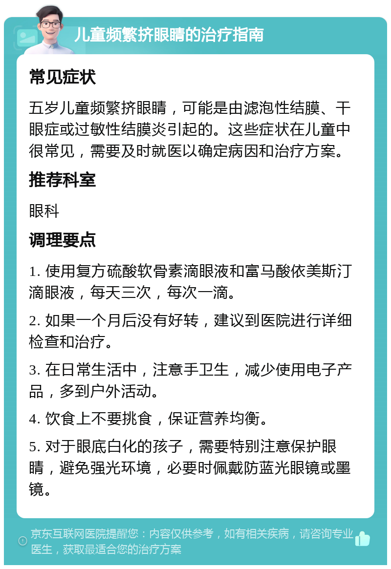 儿童频繁挤眼睛的治疗指南 常见症状 五岁儿童频繁挤眼睛，可能是由滤泡性结膜、干眼症或过敏性结膜炎引起的。这些症状在儿童中很常见，需要及时就医以确定病因和治疗方案。 推荐科室 眼科 调理要点 1. 使用复方硫酸软骨素滴眼液和富马酸依美斯汀滴眼液，每天三次，每次一滴。 2. 如果一个月后没有好转，建议到医院进行详细检查和治疗。 3. 在日常生活中，注意手卫生，减少使用电子产品，多到户外活动。 4. 饮食上不要挑食，保证营养均衡。 5. 对于眼底白化的孩子，需要特别注意保护眼睛，避免强光环境，必要时佩戴防蓝光眼镜或墨镜。