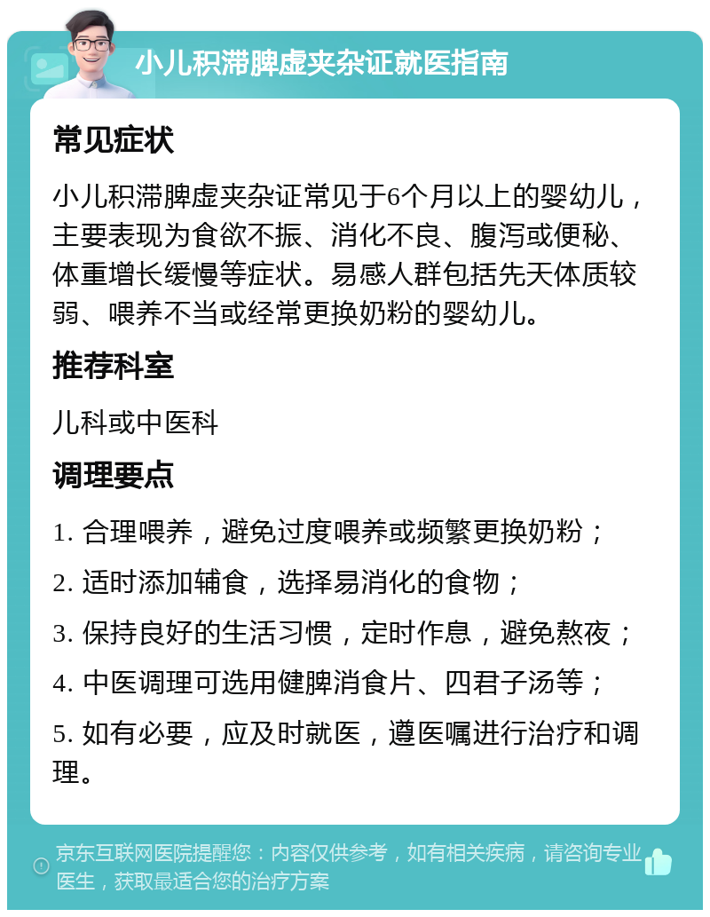 小儿积滞脾虚夹杂证就医指南 常见症状 小儿积滞脾虚夹杂证常见于6个月以上的婴幼儿，主要表现为食欲不振、消化不良、腹泻或便秘、体重增长缓慢等症状。易感人群包括先天体质较弱、喂养不当或经常更换奶粉的婴幼儿。 推荐科室 儿科或中医科 调理要点 1. 合理喂养，避免过度喂养或频繁更换奶粉； 2. 适时添加辅食，选择易消化的食物； 3. 保持良好的生活习惯，定时作息，避免熬夜； 4. 中医调理可选用健脾消食片、四君子汤等； 5. 如有必要，应及时就医，遵医嘱进行治疗和调理。