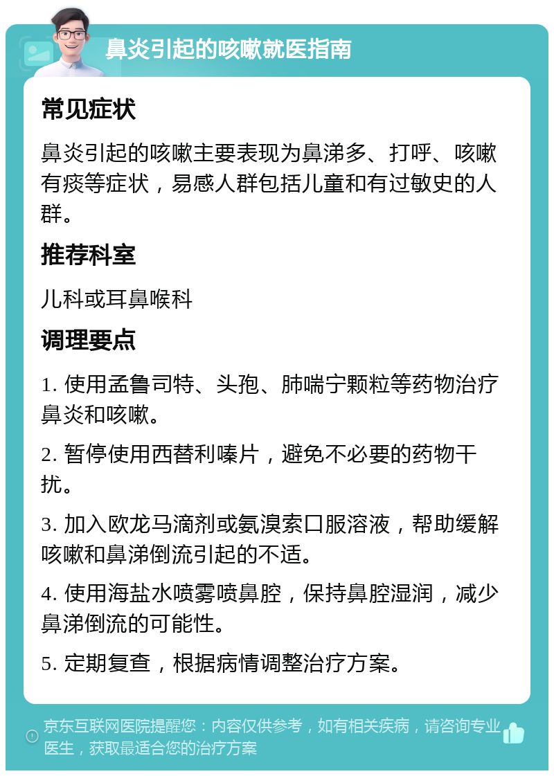 鼻炎引起的咳嗽就医指南 常见症状 鼻炎引起的咳嗽主要表现为鼻涕多、打呼、咳嗽有痰等症状，易感人群包括儿童和有过敏史的人群。 推荐科室 儿科或耳鼻喉科 调理要点 1. 使用孟鲁司特、头孢、肺喘宁颗粒等药物治疗鼻炎和咳嗽。 2. 暂停使用西替利嗪片，避免不必要的药物干扰。 3. 加入欧龙马滴剂或氨溴索口服溶液，帮助缓解咳嗽和鼻涕倒流引起的不适。 4. 使用海盐水喷雾喷鼻腔，保持鼻腔湿润，减少鼻涕倒流的可能性。 5. 定期复查，根据病情调整治疗方案。