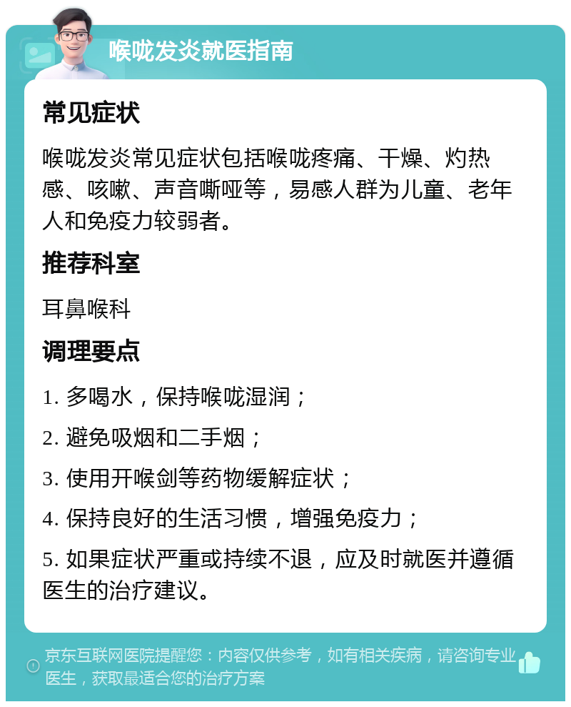 喉咙发炎就医指南 常见症状 喉咙发炎常见症状包括喉咙疼痛、干燥、灼热感、咳嗽、声音嘶哑等，易感人群为儿童、老年人和免疫力较弱者。 推荐科室 耳鼻喉科 调理要点 1. 多喝水，保持喉咙湿润； 2. 避免吸烟和二手烟； 3. 使用开喉剑等药物缓解症状； 4. 保持良好的生活习惯，增强免疫力； 5. 如果症状严重或持续不退，应及时就医并遵循医生的治疗建议。