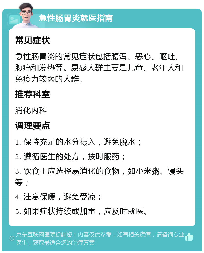 急性肠胃炎就医指南 常见症状 急性肠胃炎的常见症状包括腹泻、恶心、呕吐、腹痛和发热等。易感人群主要是儿童、老年人和免疫力较弱的人群。 推荐科室 消化内科 调理要点 1. 保持充足的水分摄入，避免脱水； 2. 遵循医生的处方，按时服药； 3. 饮食上应选择易消化的食物，如小米粥、馒头等； 4. 注意保暖，避免受凉； 5. 如果症状持续或加重，应及时就医。