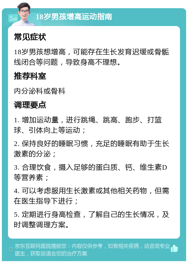 18岁男孩增高运动指南 常见症状 18岁男孩想增高，可能存在生长发育迟缓或骨骺线闭合等问题，导致身高不理想。 推荐科室 内分泌科或骨科 调理要点 1. 增加运动量，进行跳绳、跳高、跑步、打篮球、引体向上等运动； 2. 保持良好的睡眠习惯，充足的睡眠有助于生长激素的分泌； 3. 合理饮食，摄入足够的蛋白质、钙、维生素D等营养素； 4. 可以考虑服用生长激素或其他相关药物，但需在医生指导下进行； 5. 定期进行身高检查，了解自己的生长情况，及时调整调理方案。