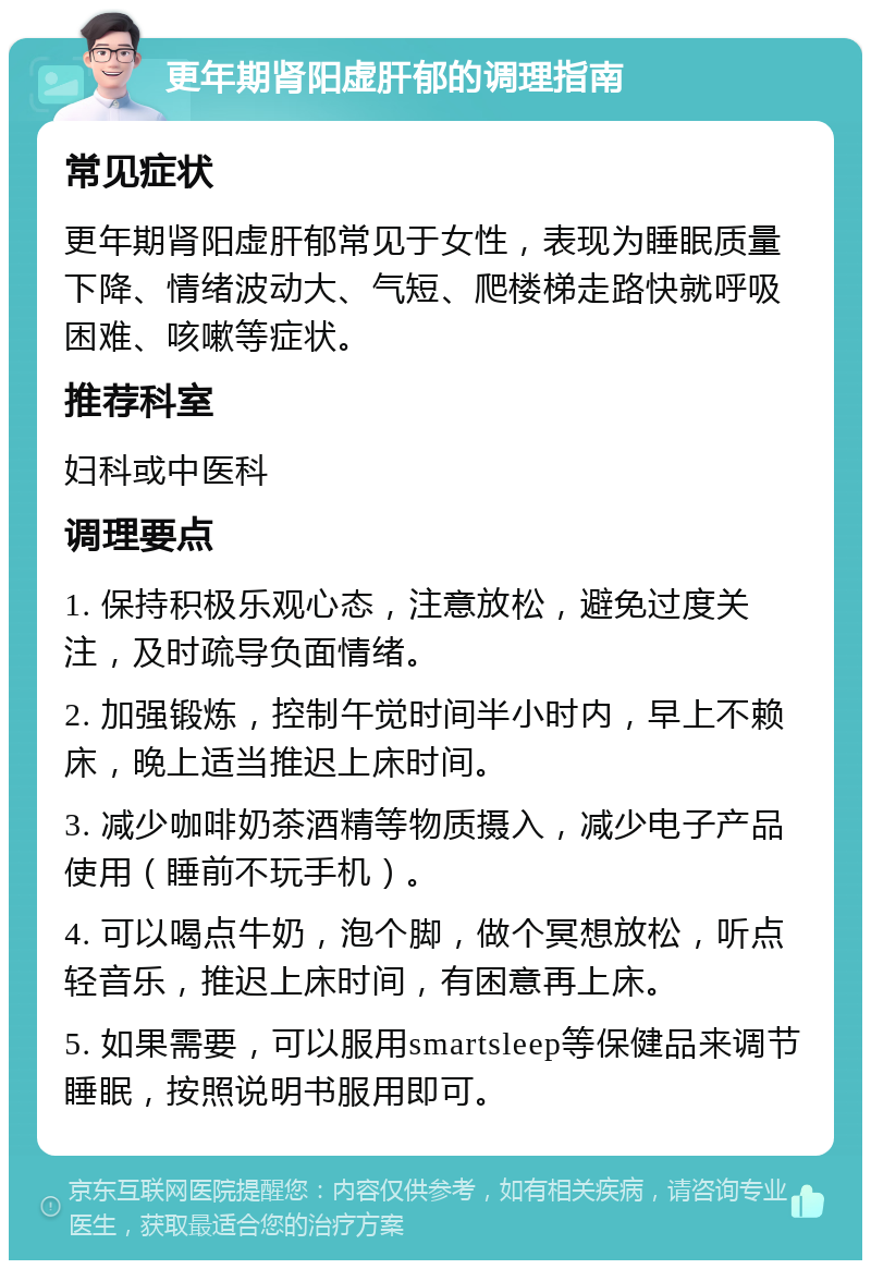 更年期肾阳虚肝郁的调理指南 常见症状 更年期肾阳虚肝郁常见于女性，表现为睡眠质量下降、情绪波动大、气短、爬楼梯走路快就呼吸困难、咳嗽等症状。 推荐科室 妇科或中医科 调理要点 1. 保持积极乐观心态，注意放松，避免过度关注，及时疏导负面情绪。 2. 加强锻炼，控制午觉时间半小时内，早上不赖床，晚上适当推迟上床时间。 3. 减少咖啡奶茶酒精等物质摄入，减少电子产品使用（睡前不玩手机）。 4. 可以喝点牛奶，泡个脚，做个冥想放松，听点轻音乐，推迟上床时间，有困意再上床。 5. 如果需要，可以服用smartsleep等保健品来调节睡眠，按照说明书服用即可。