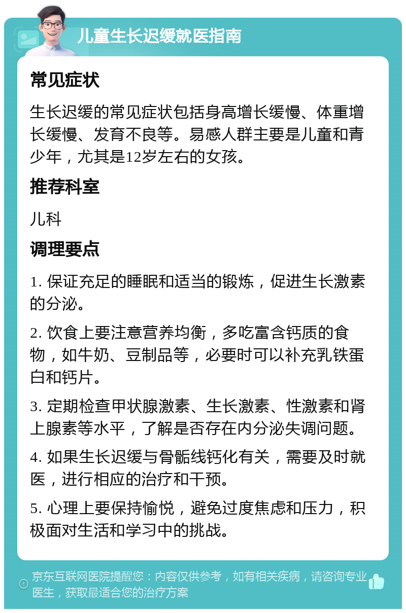 儿童生长迟缓就医指南 常见症状 生长迟缓的常见症状包括身高增长缓慢、体重增长缓慢、发育不良等。易感人群主要是儿童和青少年，尤其是12岁左右的女孩。 推荐科室 儿科 调理要点 1. 保证充足的睡眠和适当的锻炼，促进生长激素的分泌。 2. 饮食上要注意营养均衡，多吃富含钙质的食物，如牛奶、豆制品等，必要时可以补充乳铁蛋白和钙片。 3. 定期检查甲状腺激素、生长激素、性激素和肾上腺素等水平，了解是否存在内分泌失调问题。 4. 如果生长迟缓与骨骺线钙化有关，需要及时就医，进行相应的治疗和干预。 5. 心理上要保持愉悦，避免过度焦虑和压力，积极面对生活和学习中的挑战。