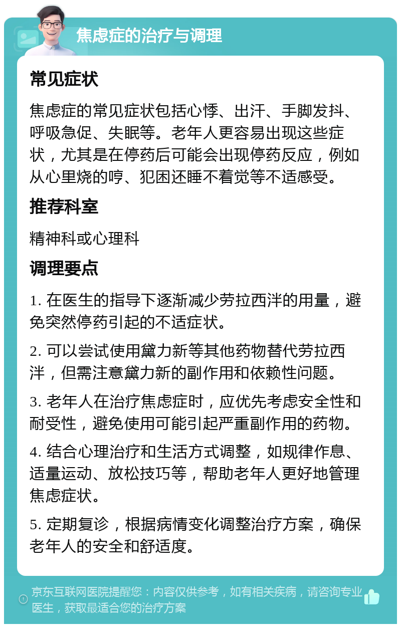 焦虑症的治疗与调理 常见症状 焦虑症的常见症状包括心悸、出汗、手脚发抖、呼吸急促、失眠等。老年人更容易出现这些症状，尤其是在停药后可能会出现停药反应，例如从心里烧的哼、犯困还睡不着觉等不适感受。 推荐科室 精神科或心理科 调理要点 1. 在医生的指导下逐渐减少劳拉西泮的用量，避免突然停药引起的不适症状。 2. 可以尝试使用黛力新等其他药物替代劳拉西泮，但需注意黛力新的副作用和依赖性问题。 3. 老年人在治疗焦虑症时，应优先考虑安全性和耐受性，避免使用可能引起严重副作用的药物。 4. 结合心理治疗和生活方式调整，如规律作息、适量运动、放松技巧等，帮助老年人更好地管理焦虑症状。 5. 定期复诊，根据病情变化调整治疗方案，确保老年人的安全和舒适度。