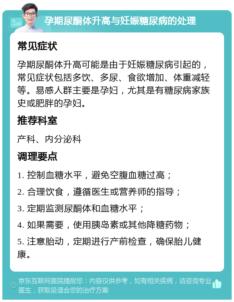 孕期尿酮体升高与妊娠糖尿病的处理 常见症状 孕期尿酮体升高可能是由于妊娠糖尿病引起的，常见症状包括多饮、多尿、食欲增加、体重减轻等。易感人群主要是孕妇，尤其是有糖尿病家族史或肥胖的孕妇。 推荐科室 产科、内分泌科 调理要点 1. 控制血糖水平，避免空腹血糖过高； 2. 合理饮食，遵循医生或营养师的指导； 3. 定期监测尿酮体和血糖水平； 4. 如果需要，使用胰岛素或其他降糖药物； 5. 注意胎动，定期进行产前检查，确保胎儿健康。