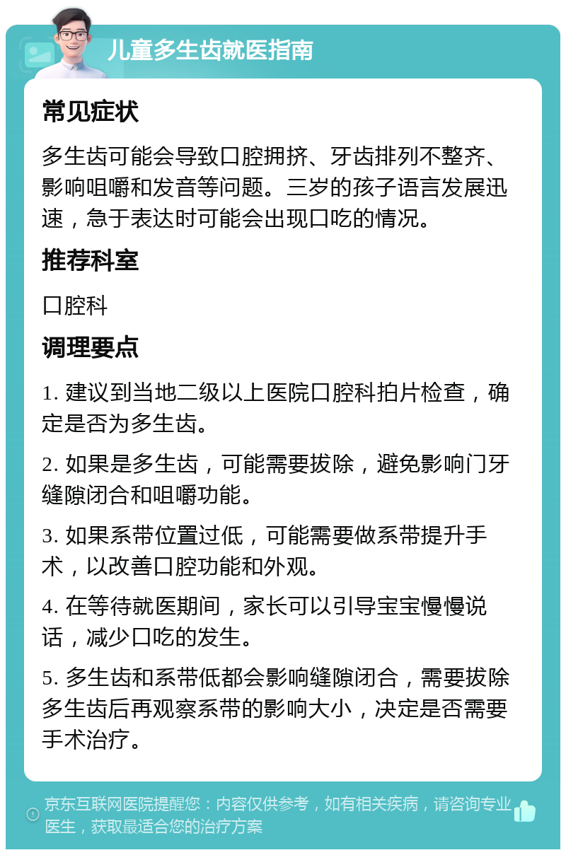 儿童多生齿就医指南 常见症状 多生齿可能会导致口腔拥挤、牙齿排列不整齐、影响咀嚼和发音等问题。三岁的孩子语言发展迅速，急于表达时可能会出现口吃的情况。 推荐科室 口腔科 调理要点 1. 建议到当地二级以上医院口腔科拍片检查，确定是否为多生齿。 2. 如果是多生齿，可能需要拔除，避免影响门牙缝隙闭合和咀嚼功能。 3. 如果系带位置过低，可能需要做系带提升手术，以改善口腔功能和外观。 4. 在等待就医期间，家长可以引导宝宝慢慢说话，减少口吃的发生。 5. 多生齿和系带低都会影响缝隙闭合，需要拔除多生齿后再观察系带的影响大小，决定是否需要手术治疗。