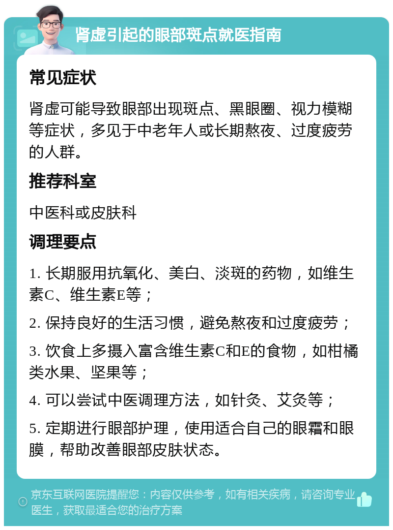 肾虚引起的眼部斑点就医指南 常见症状 肾虚可能导致眼部出现斑点、黑眼圈、视力模糊等症状，多见于中老年人或长期熬夜、过度疲劳的人群。 推荐科室 中医科或皮肤科 调理要点 1. 长期服用抗氧化、美白、淡斑的药物，如维生素C、维生素E等； 2. 保持良好的生活习惯，避免熬夜和过度疲劳； 3. 饮食上多摄入富含维生素C和E的食物，如柑橘类水果、坚果等； 4. 可以尝试中医调理方法，如针灸、艾灸等； 5. 定期进行眼部护理，使用适合自己的眼霜和眼膜，帮助改善眼部皮肤状态。