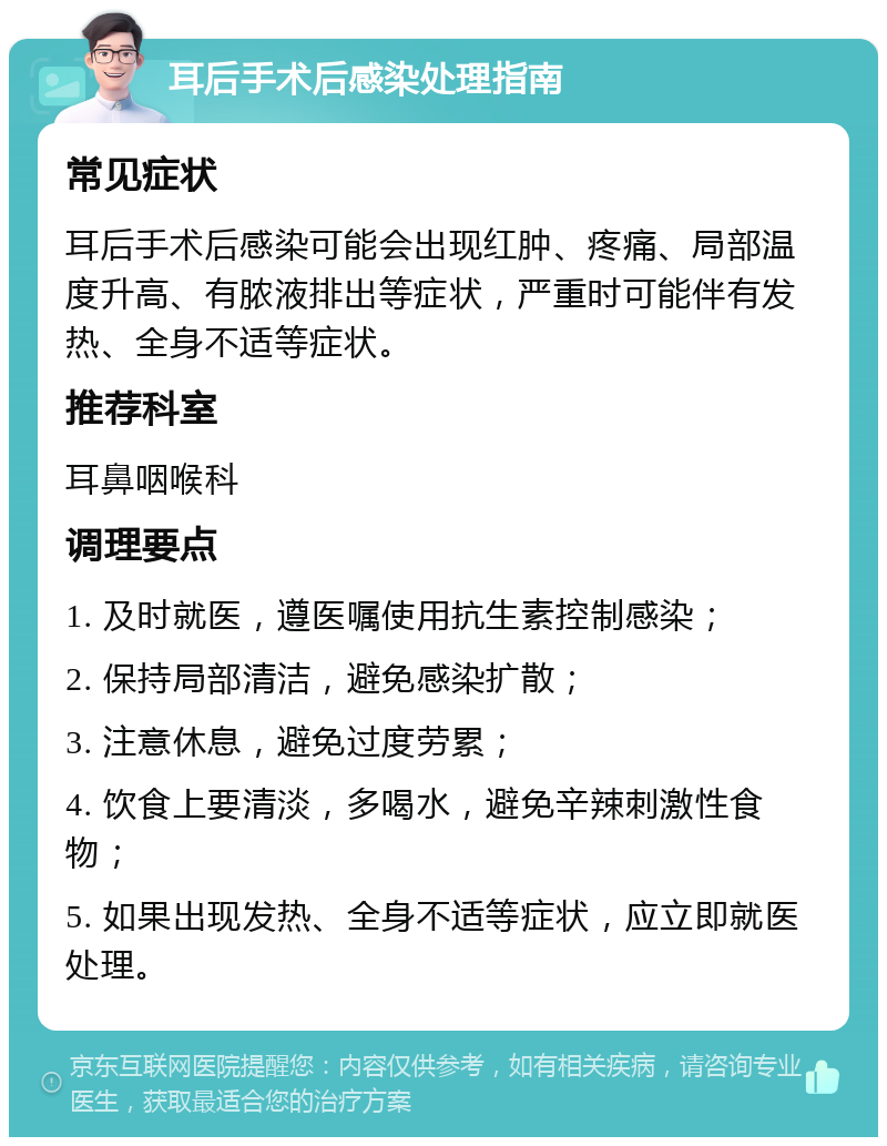 耳后手术后感染处理指南 常见症状 耳后手术后感染可能会出现红肿、疼痛、局部温度升高、有脓液排出等症状，严重时可能伴有发热、全身不适等症状。 推荐科室 耳鼻咽喉科 调理要点 1. 及时就医，遵医嘱使用抗生素控制感染； 2. 保持局部清洁，避免感染扩散； 3. 注意休息，避免过度劳累； 4. 饮食上要清淡，多喝水，避免辛辣刺激性食物； 5. 如果出现发热、全身不适等症状，应立即就医处理。