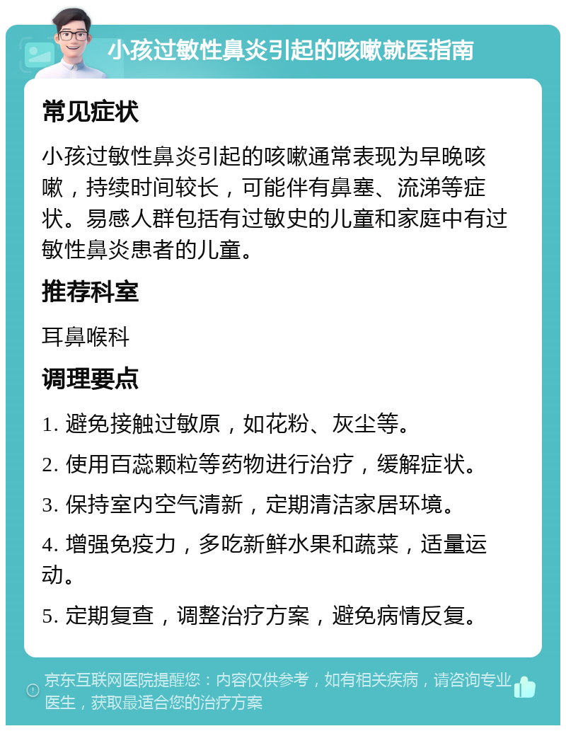 小孩过敏性鼻炎引起的咳嗽就医指南 常见症状 小孩过敏性鼻炎引起的咳嗽通常表现为早晚咳嗽，持续时间较长，可能伴有鼻塞、流涕等症状。易感人群包括有过敏史的儿童和家庭中有过敏性鼻炎患者的儿童。 推荐科室 耳鼻喉科 调理要点 1. 避免接触过敏原，如花粉、灰尘等。 2. 使用百蕊颗粒等药物进行治疗，缓解症状。 3. 保持室内空气清新，定期清洁家居环境。 4. 增强免疫力，多吃新鲜水果和蔬菜，适量运动。 5. 定期复查，调整治疗方案，避免病情反复。