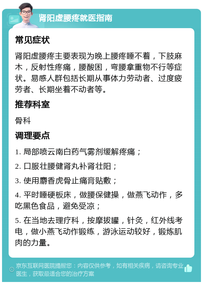 肾阳虚腰疼就医指南 常见症状 肾阳虚腰疼主要表现为晚上腰疼睡不着，下肢麻木，反射性疼痛，腰酸困，弯腰拿重物不行等症状。易感人群包括长期从事体力劳动者、过度疲劳者、长期坐着不动者等。 推荐科室 骨科 调理要点 1. 局部喷云南白药气雾剂缓解疼痛； 2. 口服壮腰健肾丸补肾壮阳； 3. 使用麝香虎骨止痛膏贴敷； 4. 平时睡硬板床，做腰保健操，做燕飞动作，多吃黑色食品，避免受凉； 5. 在当地去理疗科，按摩拔罐，针灸，红外线考电，做小燕飞动作锻练，游泳运动较好，锻炼肌肉的力量。