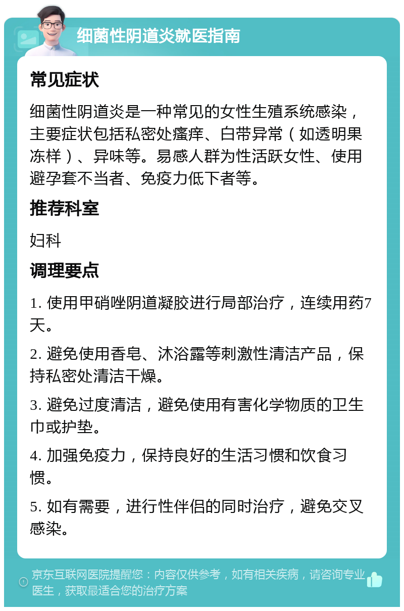 细菌性阴道炎就医指南 常见症状 细菌性阴道炎是一种常见的女性生殖系统感染，主要症状包括私密处瘙痒、白带异常（如透明果冻样）、异味等。易感人群为性活跃女性、使用避孕套不当者、免疫力低下者等。 推荐科室 妇科 调理要点 1. 使用甲硝唑阴道凝胶进行局部治疗，连续用药7天。 2. 避免使用香皂、沐浴露等刺激性清洁产品，保持私密处清洁干燥。 3. 避免过度清洁，避免使用有害化学物质的卫生巾或护垫。 4. 加强免疫力，保持良好的生活习惯和饮食习惯。 5. 如有需要，进行性伴侣的同时治疗，避免交叉感染。