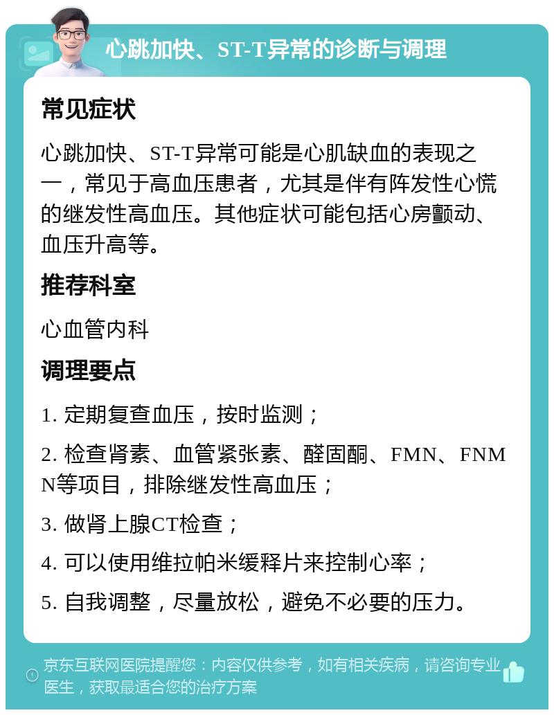 心跳加快、ST-T异常的诊断与调理 常见症状 心跳加快、ST-T异常可能是心肌缺血的表现之一，常见于高血压患者，尤其是伴有阵发性心慌的继发性高血压。其他症状可能包括心房颤动、血压升高等。 推荐科室 心血管内科 调理要点 1. 定期复查血压，按时监测； 2. 检查肾素、血管紧张素、醛固酮、FMN、FNMN等项目，排除继发性高血压； 3. 做肾上腺CT检查； 4. 可以使用维拉帕米缓释片来控制心率； 5. 自我调整，尽量放松，避免不必要的压力。