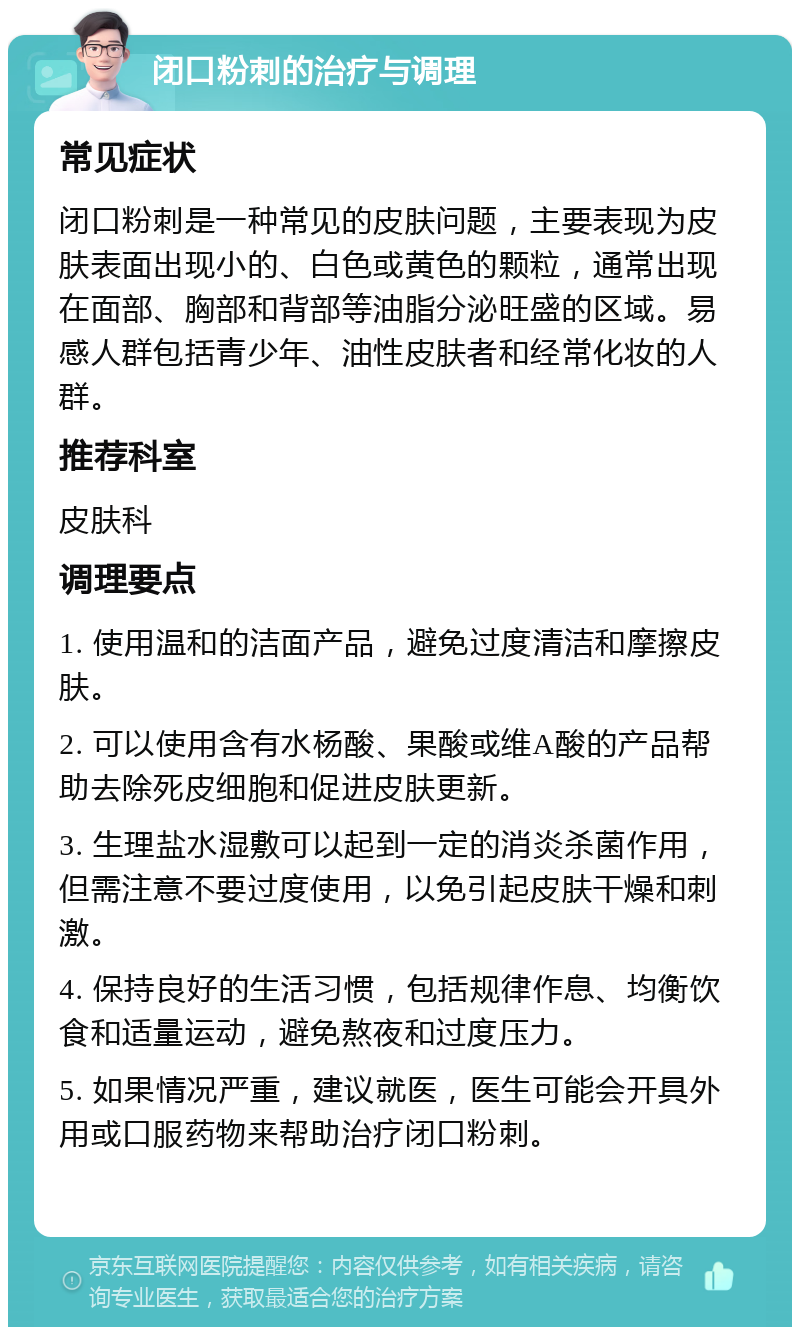 闭口粉刺的治疗与调理 常见症状 闭口粉刺是一种常见的皮肤问题，主要表现为皮肤表面出现小的、白色或黄色的颗粒，通常出现在面部、胸部和背部等油脂分泌旺盛的区域。易感人群包括青少年、油性皮肤者和经常化妆的人群。 推荐科室 皮肤科 调理要点 1. 使用温和的洁面产品，避免过度清洁和摩擦皮肤。 2. 可以使用含有水杨酸、果酸或维A酸的产品帮助去除死皮细胞和促进皮肤更新。 3. 生理盐水湿敷可以起到一定的消炎杀菌作用，但需注意不要过度使用，以免引起皮肤干燥和刺激。 4. 保持良好的生活习惯，包括规律作息、均衡饮食和适量运动，避免熬夜和过度压力。 5. 如果情况严重，建议就医，医生可能会开具外用或口服药物来帮助治疗闭口粉刺。