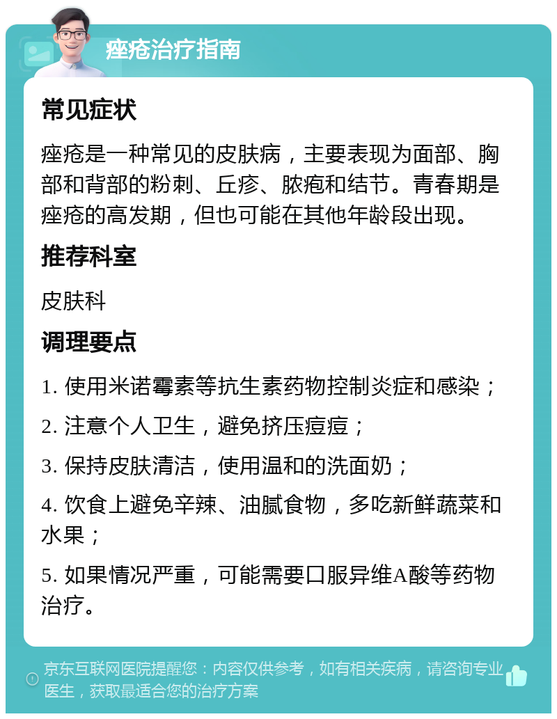 痤疮治疗指南 常见症状 痤疮是一种常见的皮肤病，主要表现为面部、胸部和背部的粉刺、丘疹、脓疱和结节。青春期是痤疮的高发期，但也可能在其他年龄段出现。 推荐科室 皮肤科 调理要点 1. 使用米诺霉素等抗生素药物控制炎症和感染； 2. 注意个人卫生，避免挤压痘痘； 3. 保持皮肤清洁，使用温和的洗面奶； 4. 饮食上避免辛辣、油腻食物，多吃新鲜蔬菜和水果； 5. 如果情况严重，可能需要口服异维A酸等药物治疗。