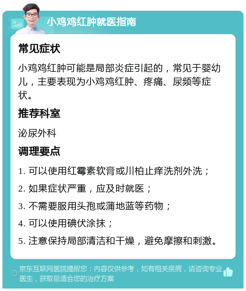 小鸡鸡红肿就医指南 常见症状 小鸡鸡红肿可能是局部炎症引起的，常见于婴幼儿，主要表现为小鸡鸡红肿、疼痛、尿频等症状。 推荐科室 泌尿外科 调理要点 1. 可以使用红霉素软膏或川柏止痒洗剂外洗； 2. 如果症状严重，应及时就医； 3. 不需要服用头孢或蒲地蓝等药物； 4. 可以使用碘伏涂抹； 5. 注意保持局部清洁和干燥，避免摩擦和刺激。