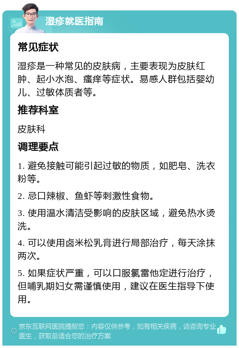 湿疹就医指南 常见症状 湿疹是一种常见的皮肤病，主要表现为皮肤红肿、起小水泡、瘙痒等症状。易感人群包括婴幼儿、过敏体质者等。 推荐科室 皮肤科 调理要点 1. 避免接触可能引起过敏的物质，如肥皂、洗衣粉等。 2. 忌口辣椒、鱼虾等刺激性食物。 3. 使用温水清洁受影响的皮肤区域，避免热水烫洗。 4. 可以使用卤米松乳膏进行局部治疗，每天涂抹两次。 5. 如果症状严重，可以口服氯雷他定进行治疗，但哺乳期妇女需谨慎使用，建议在医生指导下使用。