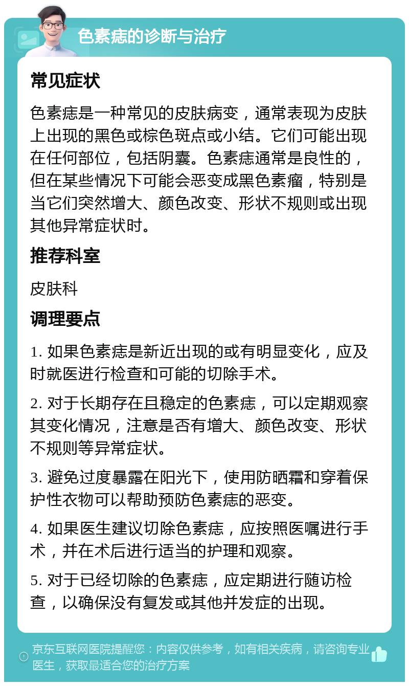 色素痣的诊断与治疗 常见症状 色素痣是一种常见的皮肤病变，通常表现为皮肤上出现的黑色或棕色斑点或小结。它们可能出现在任何部位，包括阴囊。色素痣通常是良性的，但在某些情况下可能会恶变成黑色素瘤，特别是当它们突然增大、颜色改变、形状不规则或出现其他异常症状时。 推荐科室 皮肤科 调理要点 1. 如果色素痣是新近出现的或有明显变化，应及时就医进行检查和可能的切除手术。 2. 对于长期存在且稳定的色素痣，可以定期观察其变化情况，注意是否有增大、颜色改变、形状不规则等异常症状。 3. 避免过度暴露在阳光下，使用防晒霜和穿着保护性衣物可以帮助预防色素痣的恶变。 4. 如果医生建议切除色素痣，应按照医嘱进行手术，并在术后进行适当的护理和观察。 5. 对于已经切除的色素痣，应定期进行随访检查，以确保没有复发或其他并发症的出现。