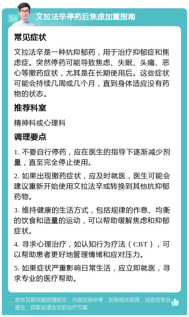 文拉法辛停药后焦虑加重指南 常见症状 文拉法辛是一种抗抑郁药，用于治疗抑郁症和焦虑症。突然停药可能导致焦虑、失眠、头痛、恶心等撤药症状，尤其是在长期使用后。这些症状可能会持续几周或几个月，直到身体适应没有药物的状态。 推荐科室 精神科或心理科 调理要点 1. 不要自行停药，应在医生的指导下逐渐减少剂量，直至完全停止使用。 2. 如果出现撤药症状，应及时就医，医生可能会建议重新开始使用文拉法辛或转换到其他抗抑郁药物。 3. 维持健康的生活方式，包括规律的作息、均衡的饮食和适量的运动，可以帮助缓解焦虑和抑郁症状。 4. 寻求心理治疗，如认知行为疗法（CBT），可以帮助患者更好地管理情绪和应对压力。 5. 如果症状严重影响日常生活，应立即就医，寻求专业的医疗帮助。