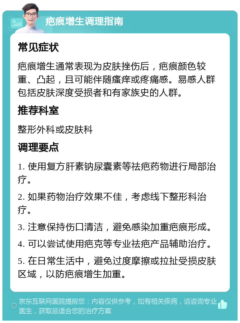 疤痕增生调理指南 常见症状 疤痕增生通常表现为皮肤挫伤后，疤痕颜色较重、凸起，且可能伴随瘙痒或疼痛感。易感人群包括皮肤深度受损者和有家族史的人群。 推荐科室 整形外科或皮肤科 调理要点 1. 使用复方肝素钠尿囊素等祛疤药物进行局部治疗。 2. 如果药物治疗效果不佳，考虑线下整形科治疗。 3. 注意保持伤口清洁，避免感染加重疤痕形成。 4. 可以尝试使用疤克等专业祛疤产品辅助治疗。 5. 在日常生活中，避免过度摩擦或拉扯受损皮肤区域，以防疤痕增生加重。