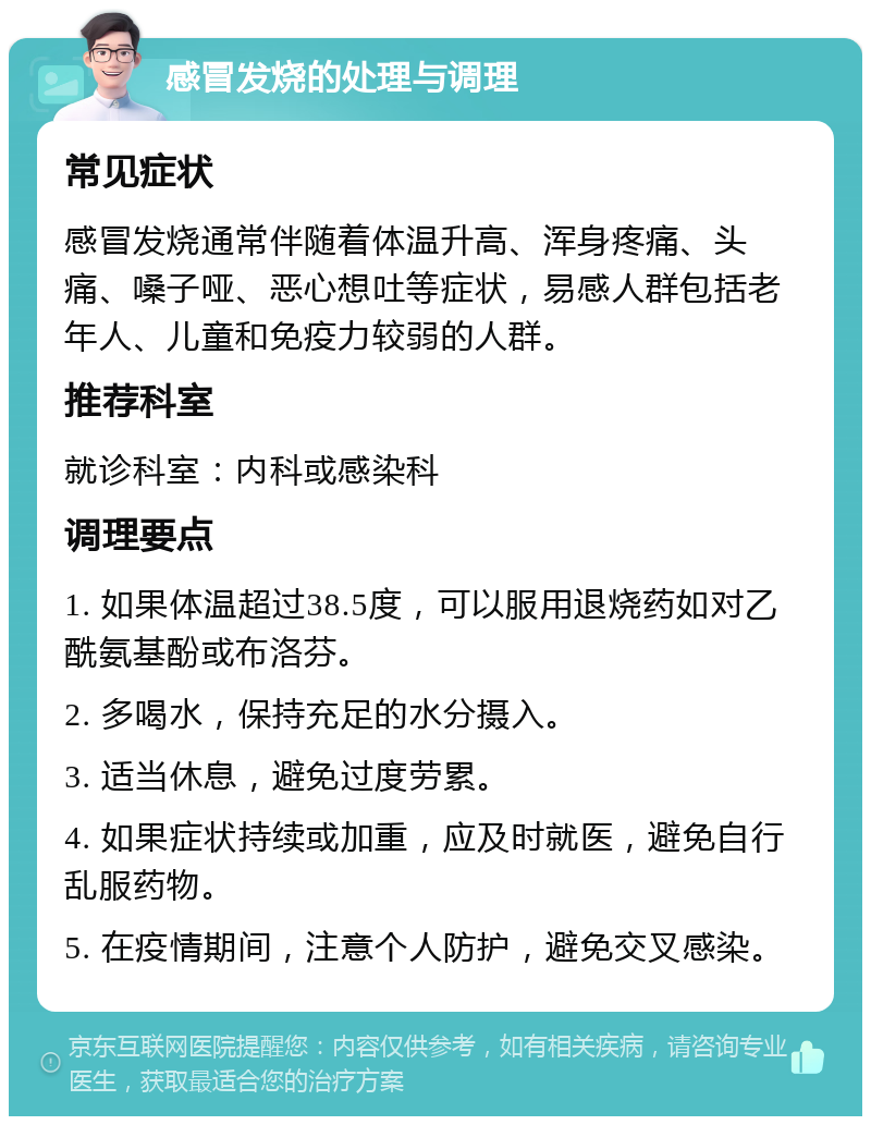 感冒发烧的处理与调理 常见症状 感冒发烧通常伴随着体温升高、浑身疼痛、头痛、嗓子哑、恶心想吐等症状，易感人群包括老年人、儿童和免疫力较弱的人群。 推荐科室 就诊科室：内科或感染科 调理要点 1. 如果体温超过38.5度，可以服用退烧药如对乙酰氨基酚或布洛芬。 2. 多喝水，保持充足的水分摄入。 3. 适当休息，避免过度劳累。 4. 如果症状持续或加重，应及时就医，避免自行乱服药物。 5. 在疫情期间，注意个人防护，避免交叉感染。