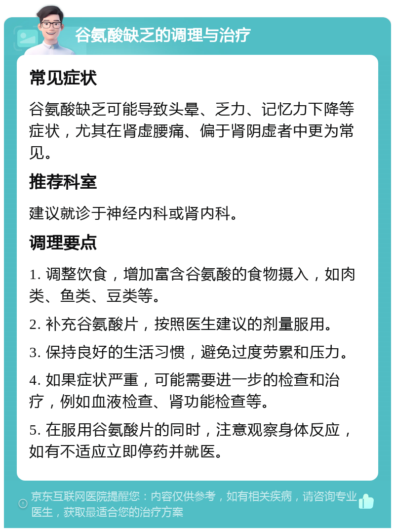 谷氨酸缺乏的调理与治疗 常见症状 谷氨酸缺乏可能导致头晕、乏力、记忆力下降等症状，尤其在肾虚腰痛、偏于肾阴虚者中更为常见。 推荐科室 建议就诊于神经内科或肾内科。 调理要点 1. 调整饮食，增加富含谷氨酸的食物摄入，如肉类、鱼类、豆类等。 2. 补充谷氨酸片，按照医生建议的剂量服用。 3. 保持良好的生活习惯，避免过度劳累和压力。 4. 如果症状严重，可能需要进一步的检查和治疗，例如血液检查、肾功能检查等。 5. 在服用谷氨酸片的同时，注意观察身体反应，如有不适应立即停药并就医。