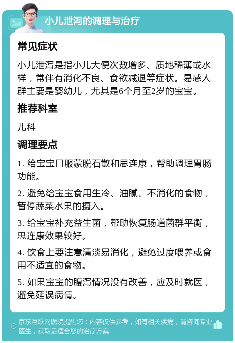 小儿泄泻的调理与治疗 常见症状 小儿泄泻是指小儿大便次数增多、质地稀薄或水样，常伴有消化不良、食欲减退等症状。易感人群主要是婴幼儿，尤其是6个月至2岁的宝宝。 推荐科室 儿科 调理要点 1. 给宝宝口服蒙脱石散和思连康，帮助调理胃肠功能。 2. 避免给宝宝食用生冷、油腻、不消化的食物，暂停蔬菜水果的摄入。 3. 给宝宝补充益生菌，帮助恢复肠道菌群平衡，思连康效果较好。 4. 饮食上要注意清淡易消化，避免过度喂养或食用不适宜的食物。 5. 如果宝宝的腹泻情况没有改善，应及时就医，避免延误病情。