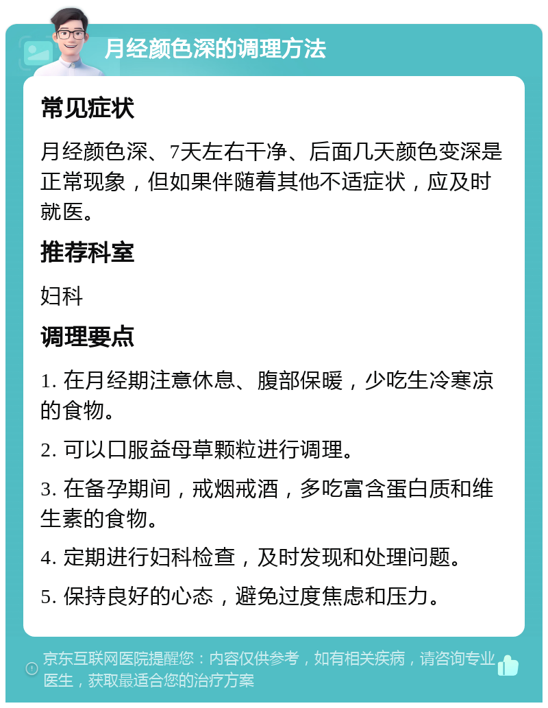 月经颜色深的调理方法 常见症状 月经颜色深、7天左右干净、后面几天颜色变深是正常现象，但如果伴随着其他不适症状，应及时就医。 推荐科室 妇科 调理要点 1. 在月经期注意休息、腹部保暖，少吃生冷寒凉的食物。 2. 可以口服益母草颗粒进行调理。 3. 在备孕期间，戒烟戒酒，多吃富含蛋白质和维生素的食物。 4. 定期进行妇科检查，及时发现和处理问题。 5. 保持良好的心态，避免过度焦虑和压力。