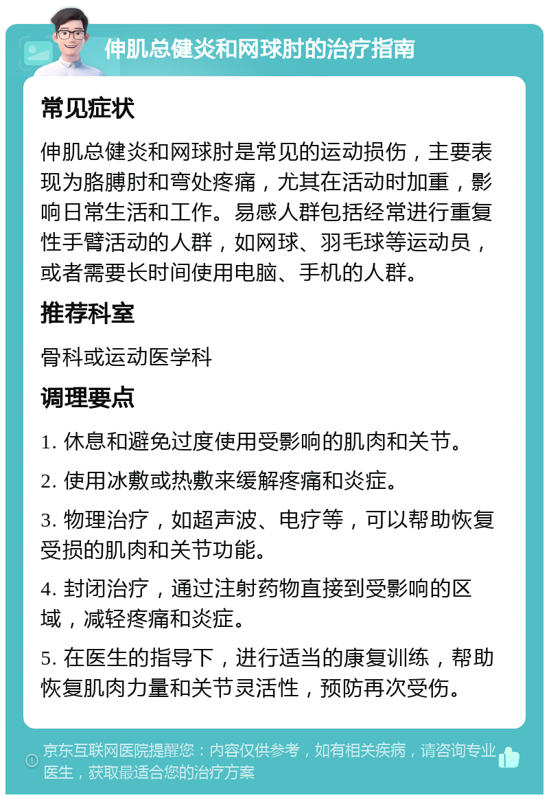 伸肌总健炎和网球肘的治疗指南 常见症状 伸肌总健炎和网球肘是常见的运动损伤，主要表现为胳膊肘和弯处疼痛，尤其在活动时加重，影响日常生活和工作。易感人群包括经常进行重复性手臂活动的人群，如网球、羽毛球等运动员，或者需要长时间使用电脑、手机的人群。 推荐科室 骨科或运动医学科 调理要点 1. 休息和避免过度使用受影响的肌肉和关节。 2. 使用冰敷或热敷来缓解疼痛和炎症。 3. 物理治疗，如超声波、电疗等，可以帮助恢复受损的肌肉和关节功能。 4. 封闭治疗，通过注射药物直接到受影响的区域，减轻疼痛和炎症。 5. 在医生的指导下，进行适当的康复训练，帮助恢复肌肉力量和关节灵活性，预防再次受伤。