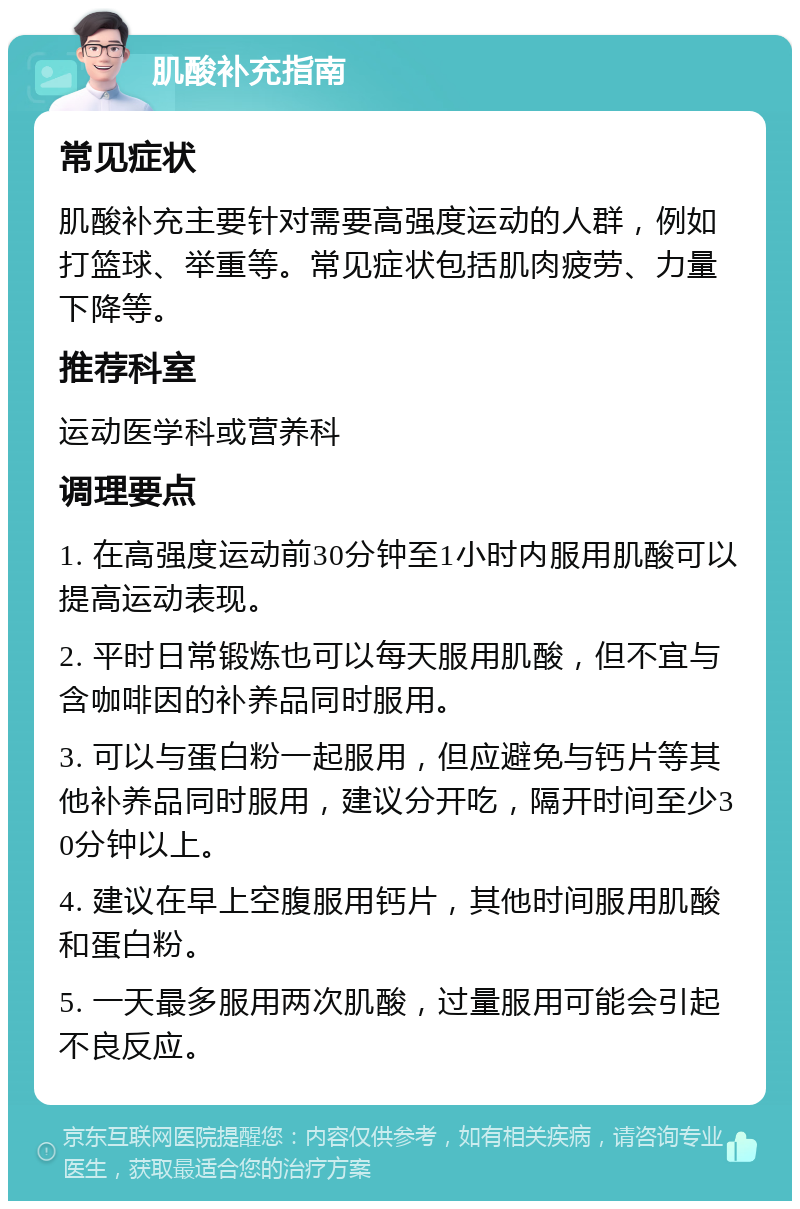 肌酸补充指南 常见症状 肌酸补充主要针对需要高强度运动的人群，例如打篮球、举重等。常见症状包括肌肉疲劳、力量下降等。 推荐科室 运动医学科或营养科 调理要点 1. 在高强度运动前30分钟至1小时内服用肌酸可以提高运动表现。 2. 平时日常锻炼也可以每天服用肌酸，但不宜与含咖啡因的补养品同时服用。 3. 可以与蛋白粉一起服用，但应避免与钙片等其他补养品同时服用，建议分开吃，隔开时间至少30分钟以上。 4. 建议在早上空腹服用钙片，其他时间服用肌酸和蛋白粉。 5. 一天最多服用两次肌酸，过量服用可能会引起不良反应。