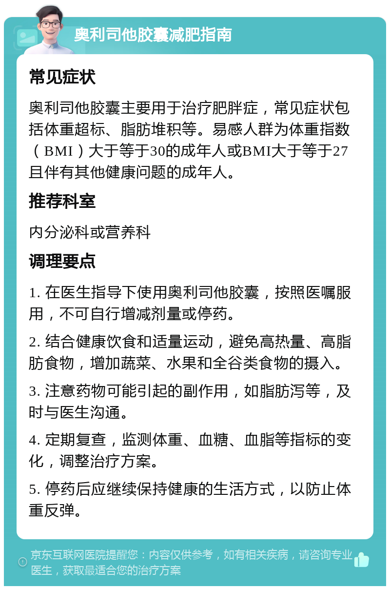 奥利司他胶囊减肥指南 常见症状 奥利司他胶囊主要用于治疗肥胖症，常见症状包括体重超标、脂肪堆积等。易感人群为体重指数（BMI）大于等于30的成年人或BMI大于等于27且伴有其他健康问题的成年人。 推荐科室 内分泌科或营养科 调理要点 1. 在医生指导下使用奥利司他胶囊，按照医嘱服用，不可自行增减剂量或停药。 2. 结合健康饮食和适量运动，避免高热量、高脂肪食物，增加蔬菜、水果和全谷类食物的摄入。 3. 注意药物可能引起的副作用，如脂肪泻等，及时与医生沟通。 4. 定期复查，监测体重、血糖、血脂等指标的变化，调整治疗方案。 5. 停药后应继续保持健康的生活方式，以防止体重反弹。