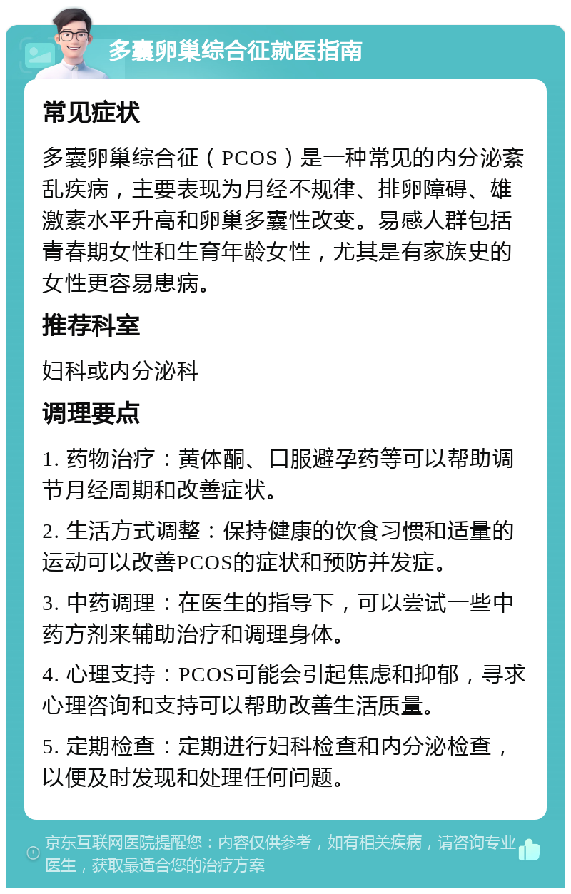 多囊卵巢综合征就医指南 常见症状 多囊卵巢综合征（PCOS）是一种常见的内分泌紊乱疾病，主要表现为月经不规律、排卵障碍、雄激素水平升高和卵巢多囊性改变。易感人群包括青春期女性和生育年龄女性，尤其是有家族史的女性更容易患病。 推荐科室 妇科或内分泌科 调理要点 1. 药物治疗：黄体酮、口服避孕药等可以帮助调节月经周期和改善症状。 2. 生活方式调整：保持健康的饮食习惯和适量的运动可以改善PCOS的症状和预防并发症。 3. 中药调理：在医生的指导下，可以尝试一些中药方剂来辅助治疗和调理身体。 4. 心理支持：PCOS可能会引起焦虑和抑郁，寻求心理咨询和支持可以帮助改善生活质量。 5. 定期检查：定期进行妇科检查和内分泌检查，以便及时发现和处理任何问题。