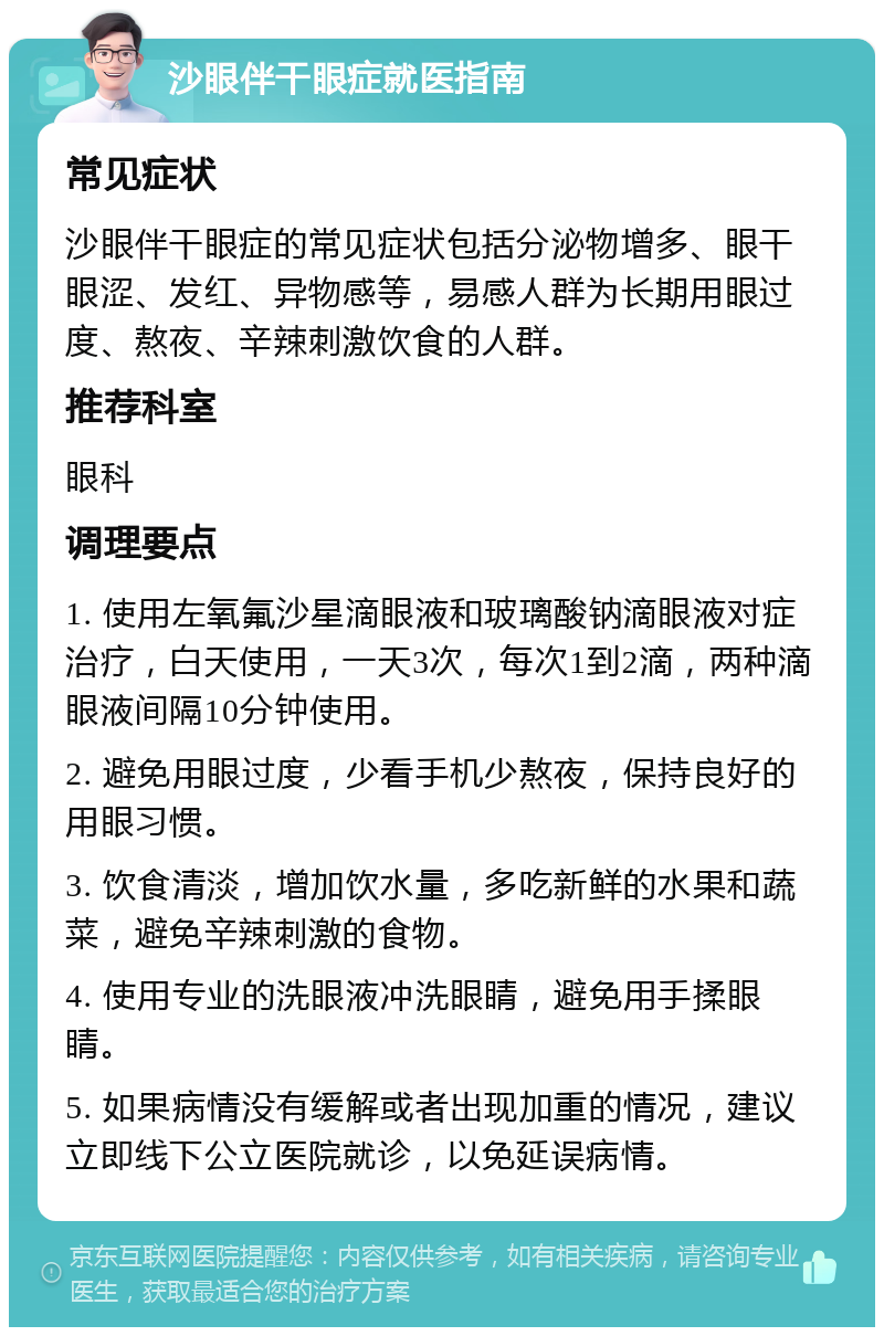 沙眼伴干眼症就医指南 常见症状 沙眼伴干眼症的常见症状包括分泌物增多、眼干眼涩、发红、异物感等，易感人群为长期用眼过度、熬夜、辛辣刺激饮食的人群。 推荐科室 眼科 调理要点 1. 使用左氧氟沙星滴眼液和玻璃酸钠滴眼液对症治疗，白天使用，一天3次，每次1到2滴，两种滴眼液间隔10分钟使用。 2. 避免用眼过度，少看手机少熬夜，保持良好的用眼习惯。 3. 饮食清淡，增加饮水量，多吃新鲜的水果和蔬菜，避免辛辣刺激的食物。 4. 使用专业的洗眼液冲洗眼睛，避免用手揉眼睛。 5. 如果病情没有缓解或者出现加重的情况，建议立即线下公立医院就诊，以免延误病情。