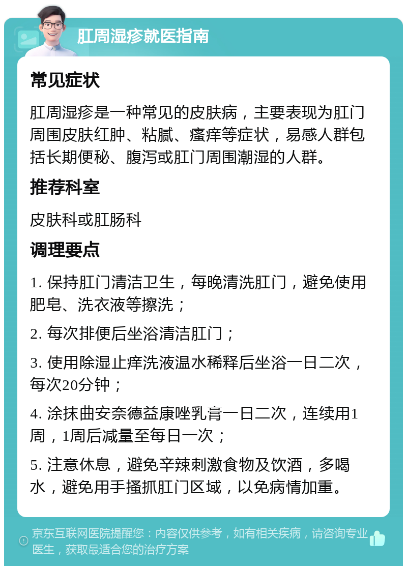 肛周湿疹就医指南 常见症状 肛周湿疹是一种常见的皮肤病，主要表现为肛门周围皮肤红肿、粘腻、瘙痒等症状，易感人群包括长期便秘、腹泻或肛门周围潮湿的人群。 推荐科室 皮肤科或肛肠科 调理要点 1. 保持肛门清洁卫生，每晚清洗肛门，避免使用肥皂、洗衣液等擦洗； 2. 每次排便后坐浴清洁肛门； 3. 使用除湿止痒洗液温水稀释后坐浴一日二次，每次20分钟； 4. 涂抹曲安奈德益康唑乳膏一日二次，连续用1周，1周后减量至每日一次； 5. 注意休息，避免辛辣刺激食物及饮酒，多喝水，避免用手搔抓肛门区域，以免病情加重。