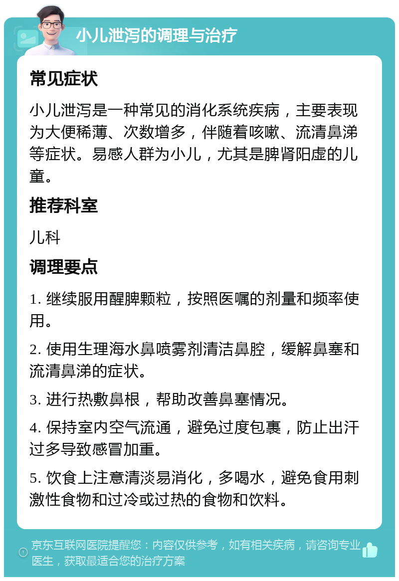 小儿泄泻的调理与治疗 常见症状 小儿泄泻是一种常见的消化系统疾病，主要表现为大便稀薄、次数增多，伴随着咳嗽、流清鼻涕等症状。易感人群为小儿，尤其是脾肾阳虚的儿童。 推荐科室 儿科 调理要点 1. 继续服用醒脾颗粒，按照医嘱的剂量和频率使用。 2. 使用生理海水鼻喷雾剂清洁鼻腔，缓解鼻塞和流清鼻涕的症状。 3. 进行热敷鼻根，帮助改善鼻塞情况。 4. 保持室内空气流通，避免过度包裹，防止出汗过多导致感冒加重。 5. 饮食上注意清淡易消化，多喝水，避免食用刺激性食物和过冷或过热的食物和饮料。