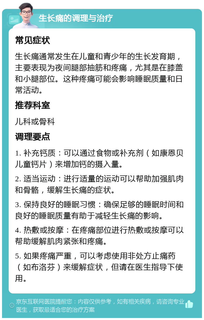 生长痛的调理与治疗 常见症状 生长痛通常发生在儿童和青少年的生长发育期，主要表现为夜间腿部抽筋和疼痛，尤其是在膝盖和小腿部位。这种疼痛可能会影响睡眠质量和日常活动。 推荐科室 儿科或骨科 调理要点 1. 补充钙质：可以通过食物或补充剂（如康恩贝儿童钙片）来增加钙的摄入量。 2. 适当运动：进行适量的运动可以帮助加强肌肉和骨骼，缓解生长痛的症状。 3. 保持良好的睡眠习惯：确保足够的睡眠时间和良好的睡眠质量有助于减轻生长痛的影响。 4. 热敷或按摩：在疼痛部位进行热敷或按摩可以帮助缓解肌肉紧张和疼痛。 5. 如果疼痛严重，可以考虑使用非处方止痛药（如布洛芬）来缓解症状，但请在医生指导下使用。