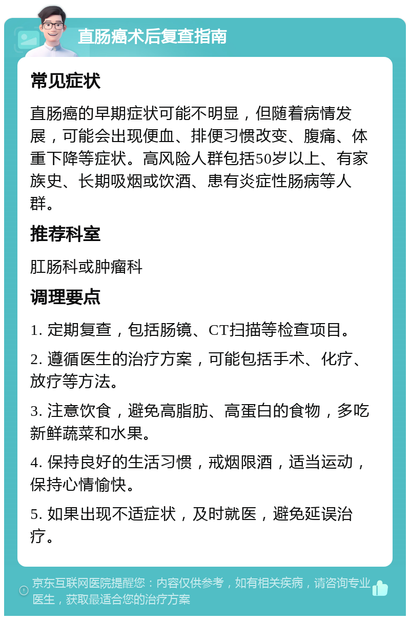 直肠癌术后复查指南 常见症状 直肠癌的早期症状可能不明显，但随着病情发展，可能会出现便血、排便习惯改变、腹痛、体重下降等症状。高风险人群包括50岁以上、有家族史、长期吸烟或饮酒、患有炎症性肠病等人群。 推荐科室 肛肠科或肿瘤科 调理要点 1. 定期复查，包括肠镜、CT扫描等检查项目。 2. 遵循医生的治疗方案，可能包括手术、化疗、放疗等方法。 3. 注意饮食，避免高脂肪、高蛋白的食物，多吃新鲜蔬菜和水果。 4. 保持良好的生活习惯，戒烟限酒，适当运动，保持心情愉快。 5. 如果出现不适症状，及时就医，避免延误治疗。