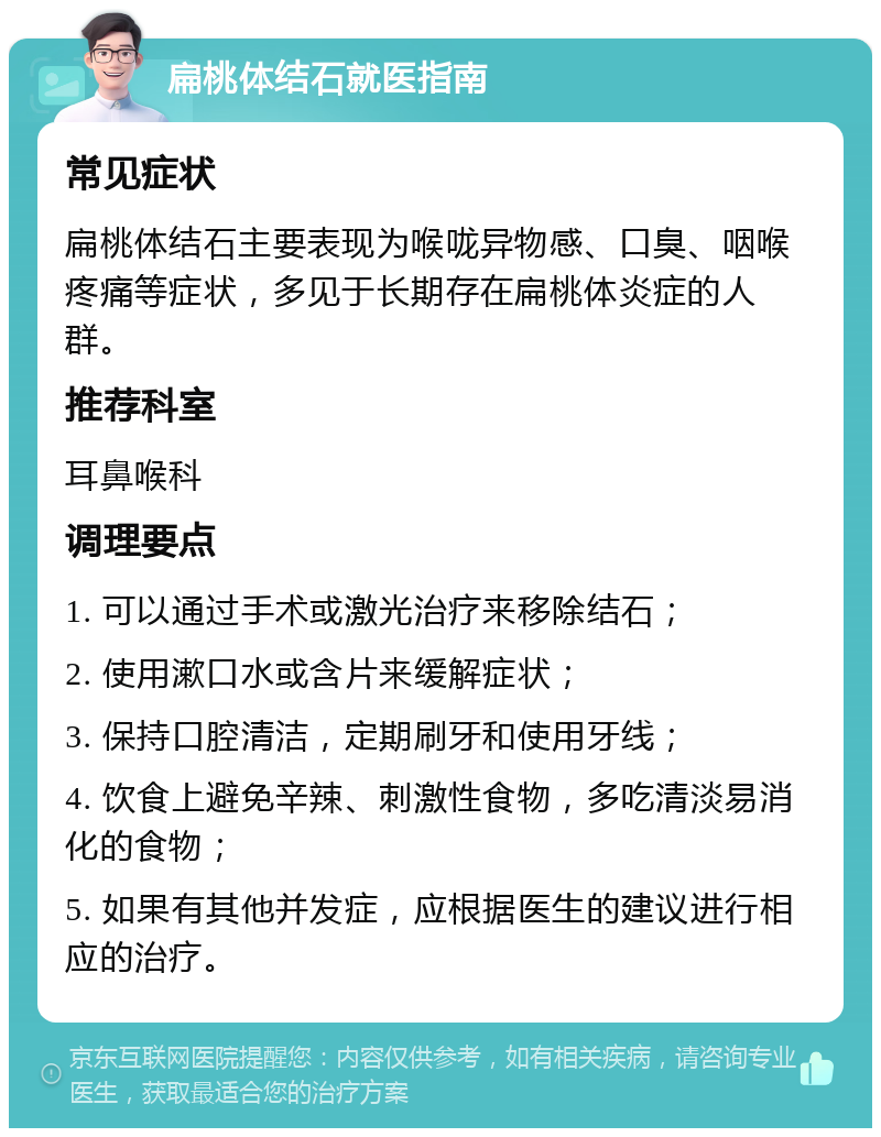 扁桃体结石就医指南 常见症状 扁桃体结石主要表现为喉咙异物感、口臭、咽喉疼痛等症状，多见于长期存在扁桃体炎症的人群。 推荐科室 耳鼻喉科 调理要点 1. 可以通过手术或激光治疗来移除结石； 2. 使用漱口水或含片来缓解症状； 3. 保持口腔清洁，定期刷牙和使用牙线； 4. 饮食上避免辛辣、刺激性食物，多吃清淡易消化的食物； 5. 如果有其他并发症，应根据医生的建议进行相应的治疗。